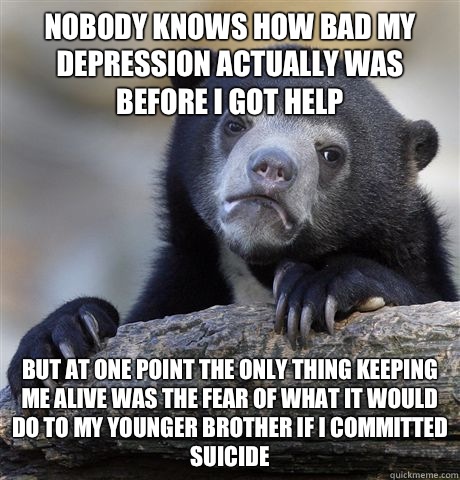 Nobody knows how bad my depression actually was before I got help But at one point the only thing keeping me alive was the fear of what it would do to my younger brother if I committed suicide  Confession Bear