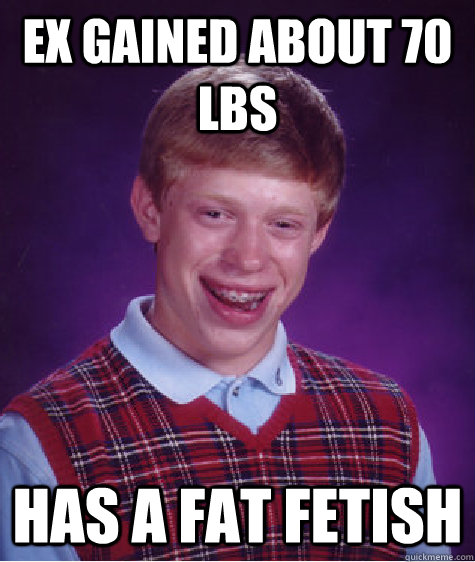 Ex gained about 70 lbs has a fat fetish - Ex gained about 70 lbs has a fat fetish  Bad Luck Brian