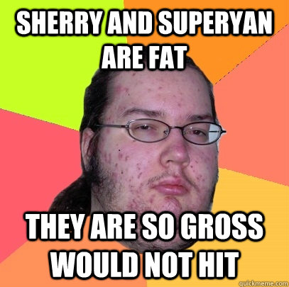 sherry and superyan are fat they are so gross would not hit  Butthurt Dweller