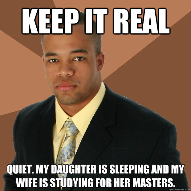 Keep it real quiet. my daughter is sleeping and my wife is studying for her masters.   Successful Black Man