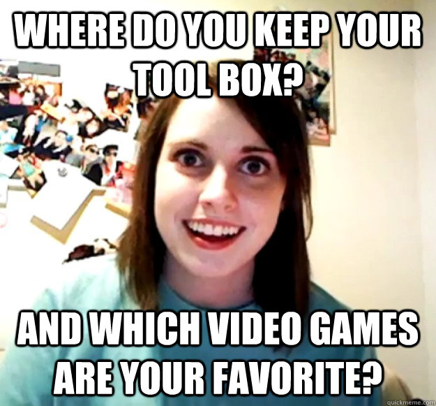 Where do you keep your tool box? And which video games are your favorite? - Where do you keep your tool box? And which video games are your favorite?  Overly Attached Girlfriend