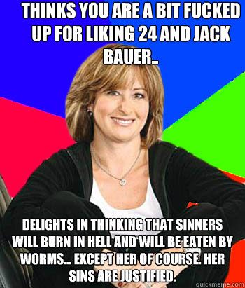 thinks you are a bit fucked up for liking 24 and jack bauer.. delights in thinking that sinners will burn in hell and will be eaten by worms... except her of course. her sins are justified.  Sheltering Suburban Mom