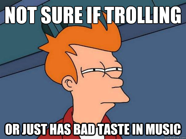 Not sure if trolling or just has bad taste in music  Futurama Fry