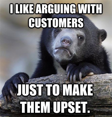 I Like arguing with customers just to make them upset.  Confession Bear