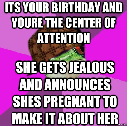 its your birthday and youre the center of attention she gets jealous and announces shes pregnant to make it about her - its your birthday and youre the center of attention she gets jealous and announces shes pregnant to make it about her  Scumbag Foul Bachelorette Frog