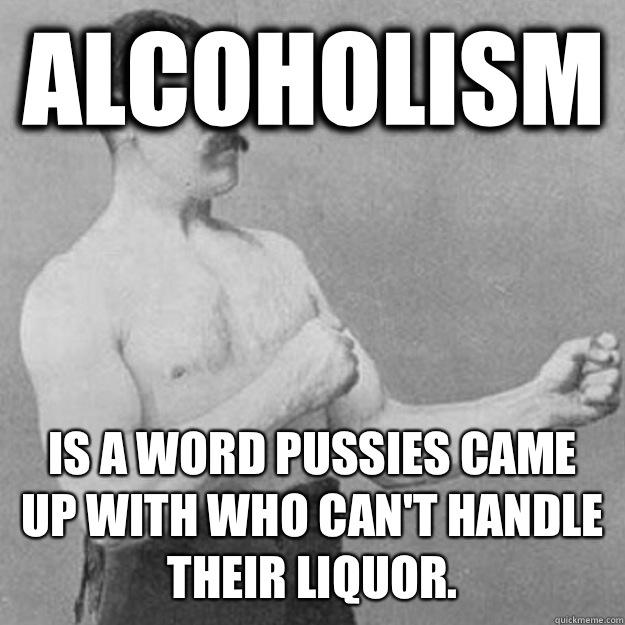 Alcoholism Is a word pussies came up with who can't handle their liquor.  overly manly man