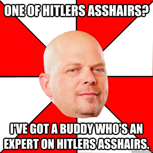 one of hitlers asshairs? I've got a buddy who's an expert on hitlers asshairs.  Pawn Star