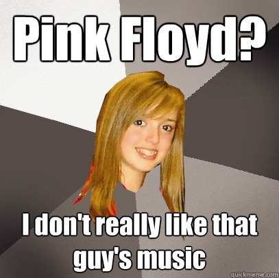 Pink Floyd? I don't really like that guy's music  Musically Oblivious 8th Grader