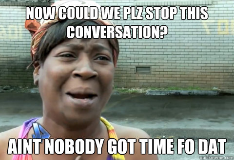 Now could we plz stop this conversation? aint nobody got time fo dat  aint nobody got time