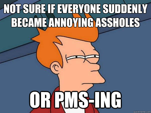 Not sure if everyone suddenly became annoying assholes Or PMS-ing  Futurama Fry