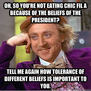 Oh, so you're not eating Chic fil A because of the beliefs of the president? Tell me again how tolerance of different beliefs is important to you.    Condescending Wonka