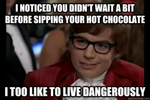 I noticed you didn't wait a bit before sipping your hot chocolate i too like to live dangerously  Dangerously - Austin Powers