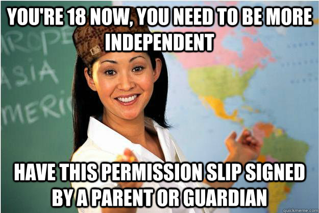 You're 18 now, you need to be more independent Have this permission slip signed by a parent or guardian  Scumbag Teacher