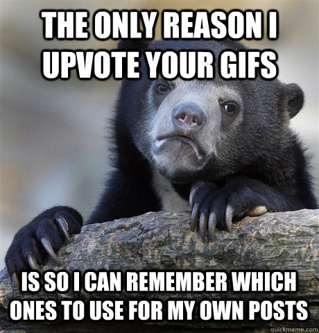 The only reason i upvote your gifs is so i can remember which ones to use for my own posts  Confession Bear