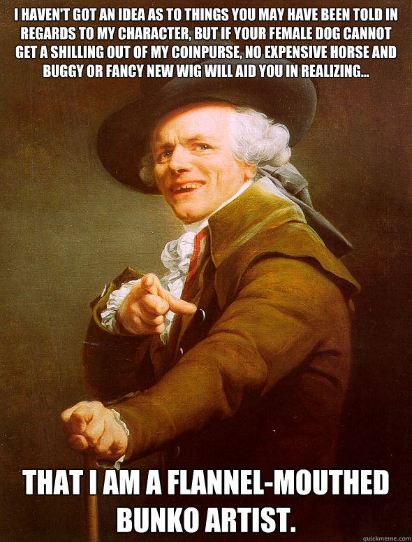 I haven't got an idea as to things you may have been told in regards to my character, but if your female dog cannot get a shilling out of my coinpurse, no expensive horse and buggy or fancy new wig will aid you in realizing... That I am a flannel-mouthed   Joseph Ducreux