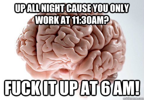 Up all night cause you only Work at 11:30am? Fuck it up at 6 am!  Scumbag Brain