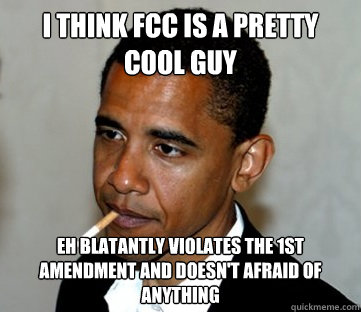 I think fcc is a pretty cool guy eh blatantly violates the 1st amendment and doesn't afraid of anything  