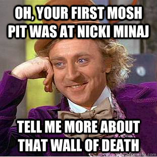 Oh, your first mosh pit was at nicki minaj tell me more about that wall of death  Condescending Wonka