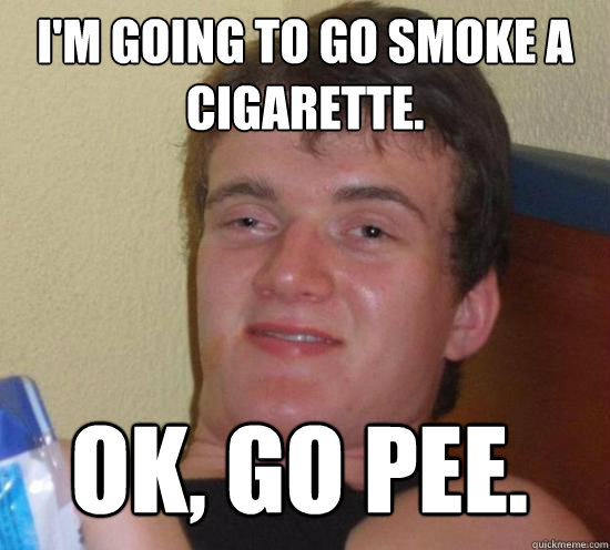 I'm going to go smoke a cigarette. Ok, go pee.  10 Guy