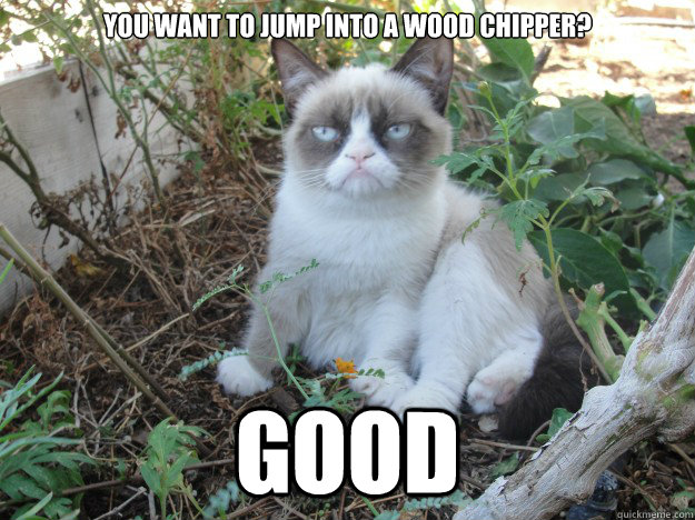 You want to jump into a wood chipper? GOOD - You want to jump into a wood chipper? GOOD  Misc