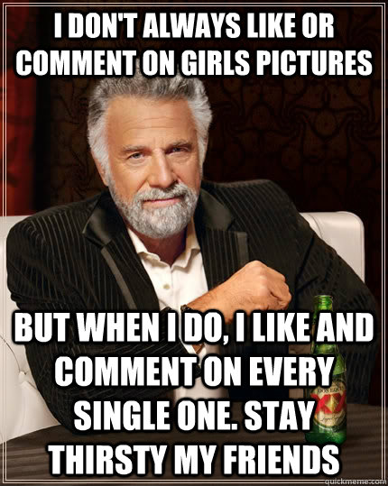I don't always like or comment on girls pictures but when I do, I like and comment on every single one. Stay thirsty my friends  The Most Interesting Man In The World
