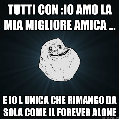 tutti con :io amo la mia migliore amica ... e io l unica che rimango da sola come il forever alone  Forever Alone