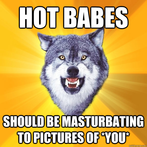 hot babes should be masturbating to pictures of *YOU*  Courage Wolf