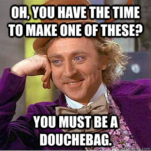 Oh, you have the time to make one of these? you must be a douchebag.  - Oh, you have the time to make one of these? you must be a douchebag.   Condescending Wonka