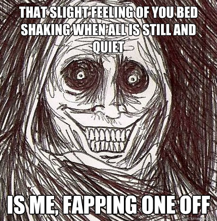 That slight feeling of you bed shaking when all is still and quiet is me, fapping one off  Horrifying Houseguest