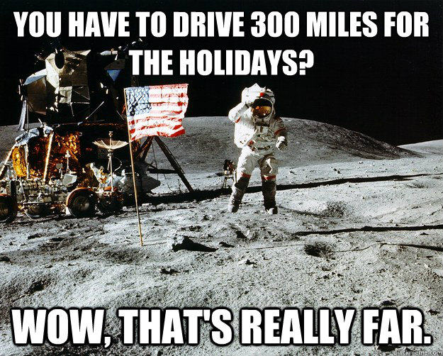 You have to drive 300 miles for the holidays? Wow, that's really far.  Unimpressed Astronaut