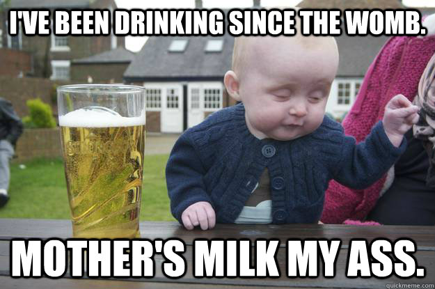 I've been drinking since the womb. Mother's milk my ass.   drunk baby