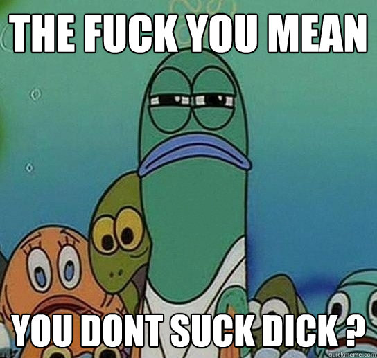 the fuck you mean  you dont suck dick ?  Serious fish SpongeBob