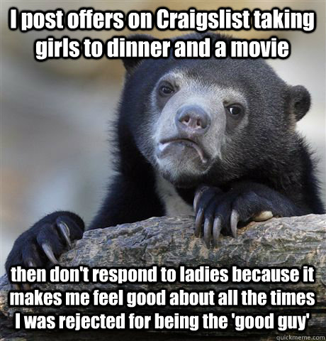 I post offers on Craigslist taking girls to dinner and a movie then don't respond to ladies because it makes me feel good about all the times I was rejected for being the 'good guy'  Confession Bear