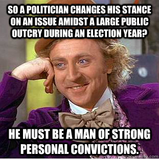 So a politician changes his stance on an issue amidst a large public outcry during an election year? He must be a man of strong personal convictions. - So a politician changes his stance on an issue amidst a large public outcry during an election year? He must be a man of strong personal convictions.  Condescending Wonka