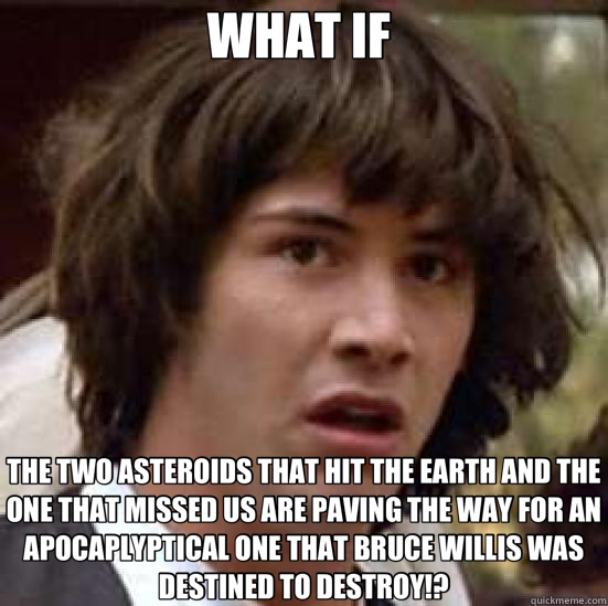 WHAT IF  THE TWO ASTEROIDS THAT HIT THE EARTH AND THE ONE THAT MISSED US ARE PAVING THE WAY FOR AN APOCAPLYPTICAL ONE THAT BRUCE WILLIS WAS DESTINED TO DESTROY!?  conspiracy keanu