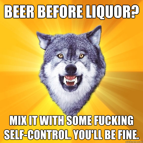 Beer before liquor? Mix it with some fucking self-control. You'll be fine.   Courage Wolf