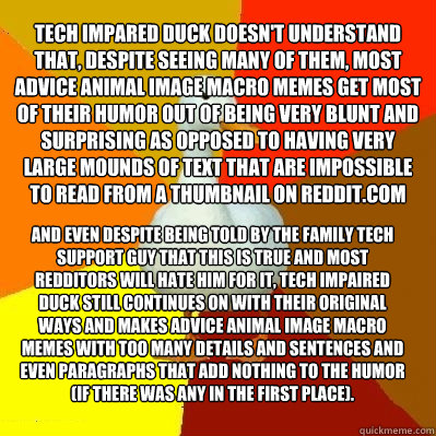 Tech Impared Duck Doesn't understand that, despite seeing many of them, most Advice animal image macro memes get most of their humor out of being very blunt and surprising as opposed to having very large mounds of text that are impossible to read from a t - Tech Impared Duck Doesn't understand that, despite seeing many of them, most Advice animal image macro memes get most of their humor out of being very blunt and surprising as opposed to having very large mounds of text that are impossible to read from a t  Tech Impaired Duck