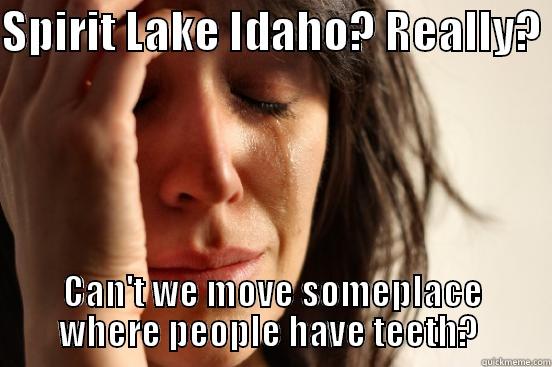 SPIRIT LAKE IDAHO? REALLY?  CAN'T WE MOVE SOMEPLACE WHERE PEOPLE HAVE TEETH?  First World Problems