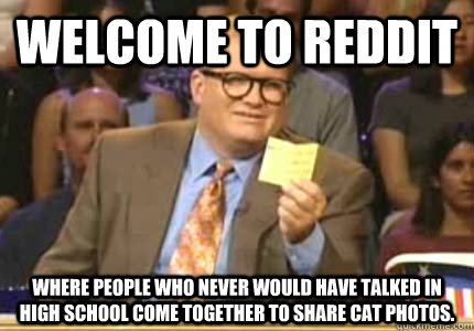 WELCOME TO reddit Where people who never would have talked in high school come together to share cat photos.  Whose Line