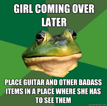 Girl Coming over Later Place guitar and other badass Items in A place where she has to see them - Girl Coming over Later Place guitar and other badass Items in A place where she has to see them  Foul Bachelor Frog