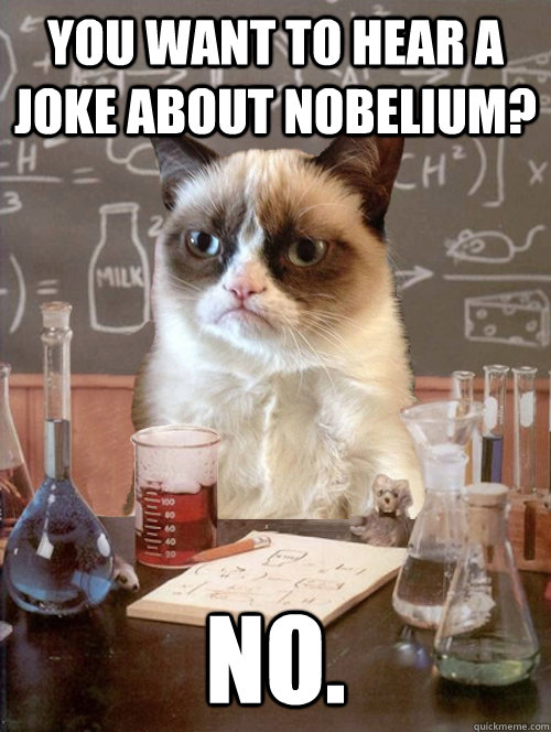 You want to hear a joke about Nobelium? No. - You want to hear a joke about Nobelium? No.  Misc