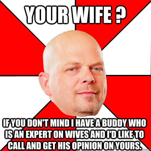 Your wife ? If you don't mind I have a buddy who is an expert on wives and I'd like to call and get his opinion on yours. - Your wife ? If you don't mind I have a buddy who is an expert on wives and I'd like to call and get his opinion on yours.  Pawn Star