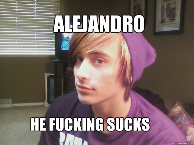              Alejandro           He fucking sucks  Hipster Alejandro