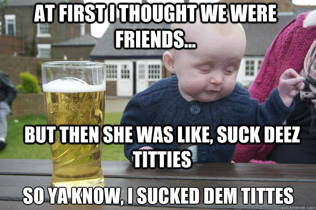 At first i thought we were friends... but then she was like, suck deez titties  so ya know, i sucked dem tittes  - At first i thought we were friends... but then she was like, suck deez titties  so ya know, i sucked dem tittes   drunk baby