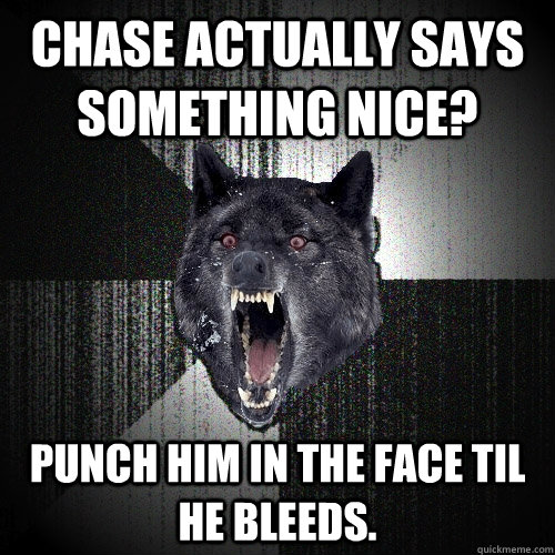 Chase actually says something nice? PUNCH HIM IN THE FACE TIL HE BLEEDS.  Insanity Wolf