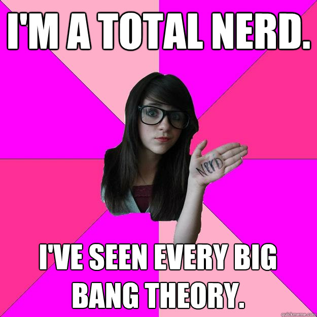 I'm a total nerd. I've seen every Big Bang Theory.  Idiot Nerd Girl