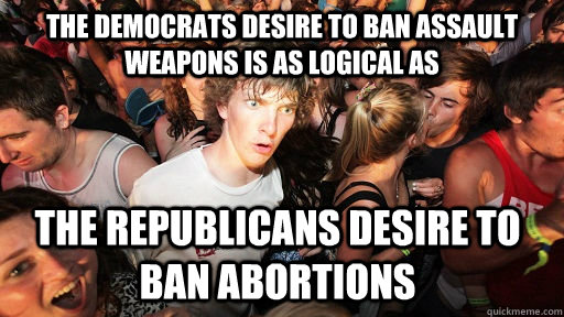 the Democrats desire to ban assault weapons is as logical as the republicans desire to ban abortions - the Democrats desire to ban assault weapons is as logical as the republicans desire to ban abortions  Sudden Clarity Clarence