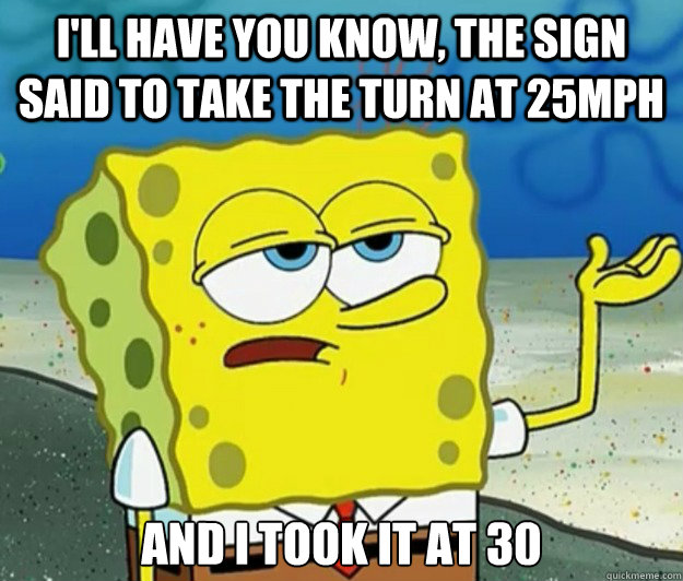 I'll have you know, the sign said to take the turn at 25mph And I took it at 30  Tough Spongebob