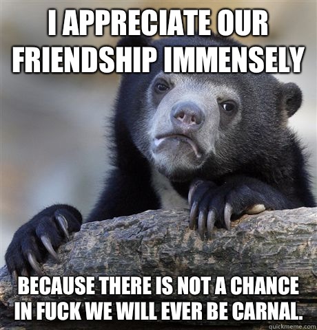 I appreciate our friendship immensely Because there is not a chance in fuck we will ever be carnal.  Confession Bear