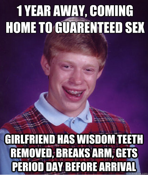 1 year away, coming 
home to guarenteed sex Girlfriend has wisdom teeth removed, breaks arm, gets period day before arrival  Bad Luck Brian